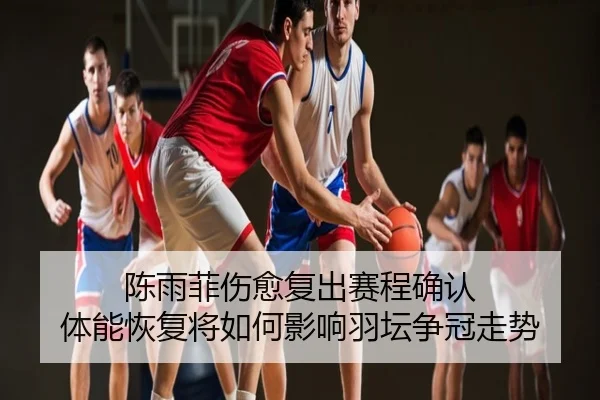 陈雨菲伤愈复出赛程确认 体能恢复将如何影响羽坛争冠走势