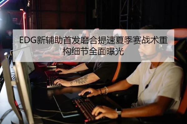 EDG新辅助首发磨合提速夏季赛战术重构细节全面曝光