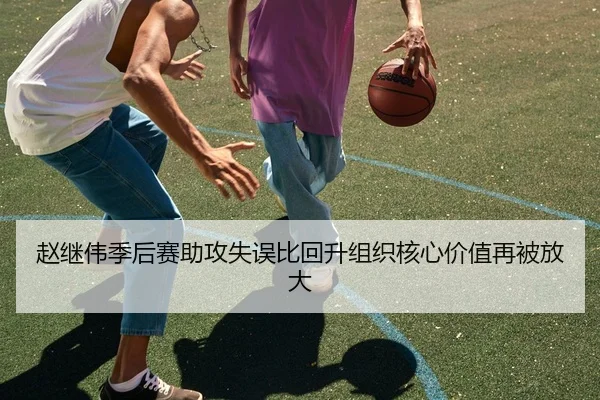 赵继伟季后赛助攻失误比回升组织核心价值再被放大
