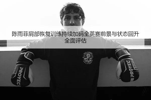 陈雨菲肩部恢复训练持续加码全英赛前景与状态回升全面评估
